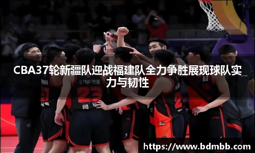CBA37轮新疆队迎战福建队全力争胜展现球队实力与韧性